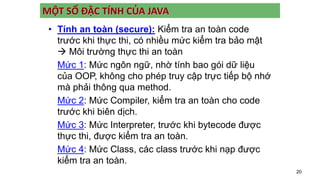 20
MỘT SỐ ĐẶC TÍNH CỦA JAVA
• Tính an toàn (secure): Kiểm tra an toàn code
trước khi thực thi, có nhiều mức kiểm tra bảo mật
 Môi trường thực thi an toàn
Mức 1: Mức ngôn ngữ, nhờ tính bao gói dữ liệu
của OOP, không cho phép truy cập trực tiếp bộ nhớ
mà phải thông qua method.
Mức 2: Mức Compiler, kiểm tra an toàn cho code
trước khi biên dịch.
Mức 3: Mức Interpreter, trước khi bytecode được
thực thi, được kiểm tra an toàn.
Mức 4: Mức Class, các class trước khi nạp được
kiểm tra an toàn.
 