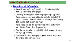 21
MỘT SỐ ĐẶC TÍNH CỦA JAVA
• Biên dịch và thông dịch:
– Java là một ngôn ngữ lập trình có khả năng biên
dịch và khả năng thông dịch.
– Chương trình nguồn viết bằng ngôn ngữ lập trình
Java có đuôi *.java đầu tiên được biên dịch thành
tập tin có đuôi *.class và sau đó sẽ được trình thông
dịch thông dịch thành mã máy.
– Java class file có thể được dùng ở bất kỳ flatform
nào (Write Once Run Anywhere).
– Các file tài nguyên  trình biên dịch javac  class
file độc lập thiết bị
– Class file  trình thông dịch java  mã máy thực
thi, không cần liên kết (link)
 