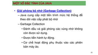 23
MỘT SỐ ĐẶC TÍNH CỦA JAVA
• Giải phóng bộ nhớ (Garbage Collection)
– Java cung cấp một tiến trình mức hệ thống để
theo dõi việc cấp phát bộ nhớ
– Garbage Collection
• Đánh dấu và giải phóng các vùng nhớ không
còn được sử dụng.
• Được tiến hành tự động.
• Cơ chế hoạt động phụ thuộc vào các phiên
bản máy ảo.
 