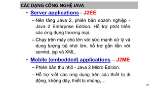 27
CÁC DẠNG CÔNG NGHỆ JAVA
• Server applications - J2EE
– Nền tảng Java 2, phiên bản doanh nghiệp -
Java 2 Enterprise Edition. Hỗ trợ phát triển
các ứng dụng thương mại.
– Chạy trên máy chủ lớn với sức mạnh xử lý và
dung lượng bộ nhớ lớn, hỗ trợ gắn liền với
servlet, jsp và XML.
• Mobile (embedded) applications – J2ME
– Phiên bản thu nhỏ - Java 2 Micro Edition.
– Hỗ trợ viết các ứng dụng trên các thiết bị di
động, không dây, thiết bị nhúng,…
 