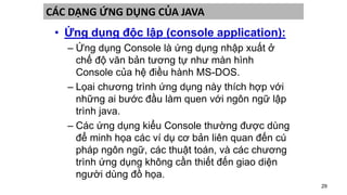 29
CÁC DẠNG ỨNG DỤNG CỦA JAVA
• Ứng dụng độc lập (console application):
– Ứng dụng Console là ứng dụng nhập xuất ở
chế độ văn bản tương tự như màn hình
Console của hệ điều hành MS-DOS.
– Lọai chương trình ứng dụng này thích hợp với
những ai bước đầu làm quen với ngôn ngữ lập
trình java.
– Các ứng dụng kiểu Console thường được dùng
để minh họa các ví dụ cơ bản liên quan đến cú
pháp ngôn ngữ, các thuật toán, và các chương
trình ứng dụng không cần thiết đến giao diện
người dùng đồ họa.
 