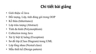 Chi tiết bài giảng
• Giới thiệu về Java
• Đối tượng, Lớp, tính đóng gói trong OOP
• Kế thừa (Inheritance)
• Lớp trừu tượng (Abstract)
• Tính đa hình (Polymorphism)
• Collection trong Java
• Xử lý biệt lệ luồng (Exception)
• Sơ đồ lớp (Class Diagram) trong UML
• Lớp lồng nhau (Nested class)
• Mẫu thiết kế (Design pattern)
3
 