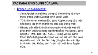 30
CÁC DẠNG ỨNG DỤNG CỦA JAVA
• Ứng dụng Applets:
– Java Applet là loại ứng dụng có thể nhúng và chạy
trong trang web của một trình duyệt web.
– Từ khi internet mới ra đời, Java Applet cung cấp một
khả năng lập trình mạnh mẽ cho các trang web.
– Nhưng gần đây khi các chương trình duyệt web đã
phát triển với khả năng lập trình bằng VB Script, Java
Script, HTML, DHTML, XML,… cùng với sự canh
tranh khốc liệt giữa Microsoft và Sun đã làm cho Java
Applet lu mờ. Và cho đến bây giờ gần như các lập
trình viên đều không còn “mặn mà” với Java Applet
nữa.
 
