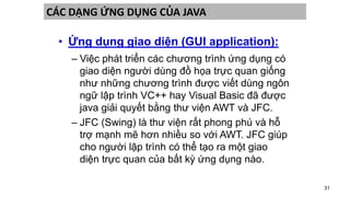 31
CÁC DẠNG ỨNG DỤNG CỦA JAVA
• Ứng dụng giao diện (GUI application):
– Việc phát triển các chương trình ứng dụng có
giao diện người dùng đồ họa trực quan giống
như những chương trình được viết dùng ngôn
ngữ lập trình VC++ hay Visual Basic đã được
java giải quyết bằng thư viện AWT và JFC.
– JFC (Swing) là thư viện rất phong phú và hỗ
trợ mạnh mẽ hơn nhiều so với AWT. JFC giúp
cho người lập trình có thể tạo ra một giao
diện trực quan của bất kỳ ứng dụng nào.
 