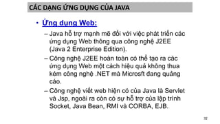 32
CÁC DẠNG ỨNG DỤNG CỦA JAVA
• Ứng dụng Web:
– Java hỗ trợ mạnh mẽ đối với việc phát triển các
ứng dụng Web thông qua công nghệ J2EE
(Java 2 Enterprise Edition).
– Công nghệ J2EE hoàn toàn có thể tạo ra các
ứng dụng Web một cách hiệu quả không thua
kém công nghệ .NET mà Microsft đang quảng
cáo.
– Công nghệ viết web hiện có của Java là Servlet
và Jsp, ngoài ra còn có sự hỗ trợ của lập trình
Socket, Java Bean, RMI và CORBA, EJB.
 