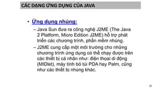 33
CÁC DẠNG ỨNG DỤNG CỦA JAVA
• Ứng dụng nhúng:
– Java Sun đưa ra công nghệ J2ME (The Java
2 Platform, Micro Edition J2ME) hỗ trợ phát
triển các chương trình, phần mềm nhúng.
– J2ME cung cấp một môi trường cho những
chương trình ứng dụng có thể chạy được trên
các thiết bị cá nhân như: điện thọai di động
(MIDlet), máy tính bỏ túi PDA hay Palm, cũng
như các thiết bị nhúng khác.
 