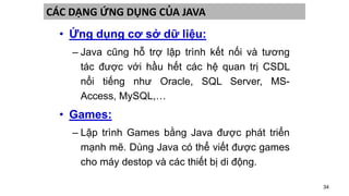 34
CÁC DẠNG ỨNG DỤNG CỦA JAVA
• Ứng dụng cơ sở dữ liệu:
– Java cũng hỗ trợ lập trình kết nối và tương
tác được với hầu hết các hệ quan trị CSDL
nổi tiếng như Oracle, SQL Server, MS-
Access, MySQL,…
• Games:
– Lập trình Games bằng Java được phát triển
mạnh mẽ. Dùng Java có thể viết được games
cho máy destop và các thiết bị di động.
 