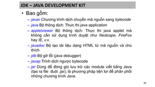 36
JDK – JAVA DEVELOPMENT KIT
• Bao gồm:
– javac Chương trình dịch chuyển mã nguồn sang bytecode
– java Bộ thông dịch: Thực thi java application
– appletviewer Bộ thông dịch: Thực thi java applet mà
không cần sử dụng trình duyệt như Nestcape, FireFox
hay IE, v.v.
– javadoc Bộ tạo tài liệu dạng HTML từ mã nguồn và chú
thích
– jdb Bộ gỡ lỗi (java debugger)
– javap Trình dịch ngược bytecode
– jar Dùng để đóng gói lưu trữ các module viết bằng Java
(tạo ra file đuôi .jar), là phương pháp tiện lợi để phân phối
những chương trình Java.
 