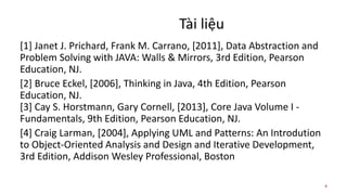 Tài liệu
[1] Janet J. Prichard, Frank M. Carrano, [2011], Data Abstraction and
Problem Solving with JAVA: Walls & Mirrors, 3rd Edition, Pearson
Education, NJ.
[2] Bruce Eckel, [2006], Thinking in Java, 4th Edition, Pearson
Education, NJ.
[3] Cay S. Horstmann, Gary Cornell, [2013], Core Java Volume I -
Fundamentals, 9th Edition, Pearson Education, NJ.
[4] Craig Larman, [2004], Applying UML and Patterns: An Introdution
to Object-Oriented Analysis and Design and Iterative Development,
3rd Edition, Addison Wesley Professional, Boston
4
 
