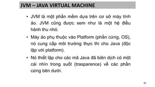 40
JVM – JAVA VIRTUAL MACHINE
• JVM là một phần mềm dựa trên cơ sở máy tính
ảo. JVM cũng được xem như là một hệ điều
hành thu nhỏ.
• Máy ảo phụ thuộc vào Platform (phần cứng, OS),
nó cung cấp môi trường thực thi cho Java (độc
lập với platform).
• Nó thiết lập cho các mã Java đã biên dịch có một
cái nhìn trong suốt (trasparence) về các phần
cứng bên dưới.
 