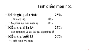 Tính điểm môn học
• Đánh giá quá trình 25%
– Tham dự lớp: 10%
– Nộp bài tập theo định kỳ 15%
• Kiểm tra giữa kỳ 25%
– Mô hình hoá và cài đặt bài toán thực tế
• Kiểm tra cuối kỳ 50%
– Thực hành: 90 phút
6
 