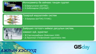 АЖЛЫН ХЭСГҮҮД
Фотограметр ба зайнаас тандан судлал
• Б.Баяртунгалаг (ШУТИС)
• Н.Элбэгжаргал (УЦУОШГ)
Газарзүй мэдээллийн систем
• Э.Баярмаа (ШУТИС-ГУУИС)
Байршил тогтоогч хиймэл дагуулын систем,
хэмжил зүй, зураглал
• Ж.Сэргээхдэмбэрэл (Бэйспоинт ХХК)
• Д.Эрдэнэзул (Геофизикийн судалгааны төв)
 