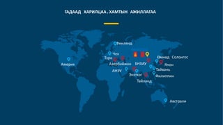 ГАДААД ХАРИЛЦАА,ХАМТЫН АЖИЛЛАГАА
Америк
АНЭУ
МОНГОЛ
Тайвань
БНХАУ
Өмнөд Солонгос
Филиппин
Чех
Финлянд
Энэтхэг
Австрали
Тайланд
Турк
ЯпонАзербайжан
 