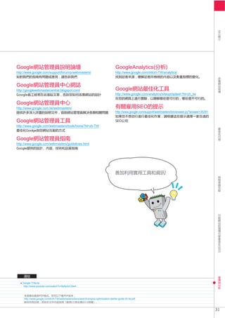 SEO
Google                                                                               GoogleAnalytics
http://www.google.com/support/forum/p/webmasters/                                    http://www.google.com/intl/zh-TW/analytics/



Google
http://googlewebmastercentral.blogspot.com/                                          Google
                                                                                     http://www.google.com/analytics/siteopt/splash?hl=zh_tw

Google
http://www.google.com.tw/webmasters/                                                                      SEO
                                                                                     http://www.google.com/support/webmasters/bin/answer.py?answer=35291

Google
http://www.google.com/webmasters/tools/home?hl=zh-TW
        Goolge

Google
http://www.google.com/webmasters/guidelines.html
Google




    Google Trifecta
     http://www.youtube.com/watch?v=9yKjrdcC8wA




     http://www.google.cn/intl/zh-TW/webmasters/docs/search-engine-optimization-starter-guide-zh-tw.pdf
                                             CC          3.0


                                                                                                                                                           31
 