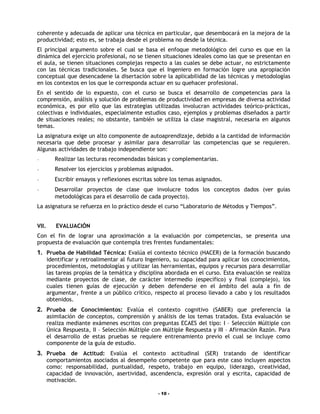 coherente y adecuada de aplicar una técnica en particular, que desembocará en la mejora de la
productividad; esto es, se trabaja desde el problema no desde la técnica.
El principal argumento sobre el cual se basa el enfoque metodológico del curso es que en la
dinámica del ejercicio profesional, no se tienen situaciones ideales como las que se presentan en
el aula, se tienen situaciones complejas respecto a las cuales se debe actuar, no estrictamente
con las técnicas tradicionales. Se busca que el Ingeniero en formación logre una apropiación
conceptual que desencadene la disertación sobre la aplicabilidad de las técnicas y metodologías
en los contextos en los que le corresponda actuar en su quehacer profesional.
En el sentido de lo expuesto, con el curso se busca el desarrollo de competencias para la
comprensión, análisis y solución de problemas de productividad en empresas de diversa actividad
económica, es por ello que las estrategias utilizadas involucran actividades teórico-prácticas,
colectivas e individuales, especialmente estudios caso, ejemplos y problemas diseñados a partir
de situaciones reales; no obstante, también se utiliza la clase magistral, necesaria en algunos
temas.
La asignatura exige un alto componente de autoaprendizaje, debido a la cantidad de información
necesaria que debe procesar y asimilar para desarrollar las competencias que se requieren.
Algunas actividades de trabajo independiente son:
-         Realizar las lecturas recomendadas básicas y complementarias.
-         Resolver los ejercicios y problemas asignados.
-         Escribir ensayos y reflexiones escritas sobre los temas asignados.
-         Desarrollar proyectos de clase que involucre todos los conceptos dados (ver guías
          metodológicas para el desarrollo de cada proyecto).
La asignatura se refuerza en lo práctico desde el curso “Laboratorio de Métodos y Tiempos”.


VII.      EVALUACIÓN
Con el fin de lograr una aproximación a la evaluación por competencias, se presenta una
propuesta de evaluación que contempla tres frentes fundamentales:
1. Prueba de Habilidad Técnica: Evalúa el contexto técnico (HACER) de la formación buscando
       identificar y retroalimentar al futuro Ingeniero, su capacidad para aplicar los conocimientos,
       procedimientos, metodologías y utilizar las herramientas, equipos y recursos para desarrollar
       las tareas propias de la temática y disciplina abordada en el curso. Esta evaluación se realiza
       mediante proyectos de clase, de carácter intermedio (específico) y final (complejo), los
       cuales tienen guías de ejecución y deben defenderse en el ámbito del aula a fin de
       argumentar, frente a un público crítico, respecto al proceso llevado a cabo y los resultados
       obtenidos.
2. Prueba de Conocimientos: Evalúa el contexto cognitivo (SABER) que preferencia la
       asimilación de conceptos, comprensión y análisis de los temas tratados. Esta evaluación se
       realiza mediante exámenes escritos con preguntas ECAES del tipo: I – Selección Múltiple con
       Única Respuesta, II – Selección Múltiple con Múltiple Respuesta y III – Afirmación Razón. Para
       el desarrollo de estas pruebas se requiere entrenamiento previo el cual se incluye como
       componente de la guía de estudio.
3. Prueba de Actitud: Evalúa el contexto actitudinal (SER) tratando de identificar
       comportamientos asociados al desempeño competente que para este caso incluyen aspectos
       como: responsabilidad, puntualidad, respeto, trabajo en equipo, liderazgo, creatividad,
       capacidad de innovación, asertividad, ascendencia, expresión oral y escrita, capacidad de
       motivación.

                                                  - 10 -
 