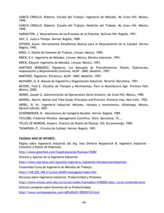 GARCÍA CRIOLLO, Roberto. Estudio del Trabajo: Ingeniería de Métodos. Mc Graw Hill: México,
1998.
GARCÍA CRIOLLO, Roberto. Estudio del Trabajo: Medición del Trabajo. Mc Graw Hill: México,
1998.
HARINGTON, J. Mejoramiento de los Procesos de la Empresa. McGraw Hill: Bogotá, 1991.
HAY, E. Justo a Tiempo. Norma: Bogotá, 1989.
HITOSHI, Kume. Herramientas Estadísticas Básicas para el Mejoramiento de la Calidad. Norma:
Bogota, 1992.
KONZ, S. Diseño de Sistemas de Trabajo. Limusa: México, 1990.
KRICK, E.V. Ingeniería de Métodos. Limusa: México, Décima impresión, 1991.
KRICK, Edward. Ingeniería de Métodos. Limusa: México, 1993.
MARTÍNEZ BERMÚDEZ, Rigoberto. Los Manuales de Procedimientos: Diseño, Elaboración,
Implantación y Mejoramiento Continuo. ACAP – DIKE: Medellín, 1997.
MARTINEZ, Rigoberto. Eficiencia. ACAP – DIKE: Medellín, 1997.
MAYNARD, H. B. Manual de Ingeniería y Organización Industrial. Reverté: Barcelona, 1991.
MEYERS, Fred E. Estudios de Tiempos y Movimientos: Para la Manufactura Ágil. Prentice Hall:
México, 2000.
MONKS, Joseph G. Administración de Operaciones (Serie Schaum). Mc Graw Hill: México, 1985.
MUNDEL, Marvin. Motion and Time Study: Principles and Practice. Prentice may: New Cork, 1955.
NIEBEL, B. W., Ingeniería industrial: Métodos, tiempos y movimientos, Alfaomega, México,
Décima Edición, 2001.
SCHONBERGER, R.. Manufactura de Categoría Mundial. Norma: Bogotá, 1989.
TAYLORD, Frederick Winslow. Management Científico. Orbis: Barcelona, 19__.
TELLEZ DE MORENO, Amparo. Práctico de Diseño de Plantas. UIS: Bucaramanga, 1990.
THOMPSON, P., Círculos de Calidad. Norma: Bogotá, 1991.


PAGINAS WEB DE INTERÉS:
Página sobre Ingeniería Industrial del Ing. Ivan Dimitrie Moyasevich B. Ingeniero Industrial -
Consultor y Asesor de Empresas:
http://www.geocities.com/CapeCanaveral/Runway/7048/
Historia y Aportes de la Ingeniería Industrial:
http://www.elprisma.com/apuntes/ingenieria_industrial/introduccionindustrial/
Contenidos Curso de Ingeniería de Métodos de Trabajo:
http://148.202.148.5/cursos/id209/mzaragoza/index.htm
Recursos sobre Ingeniería Industrial, Productividad y Procesos:
http://www.virtual.unal.edu.co/cursos/sedes/manizales/4100002/docs_curso/contenido.html
Artículo completo sobre Gerencia de la Productividad:
http://www.revistaespacios.com/a85v05n01/85050110.html


                                                  - 12 -
 