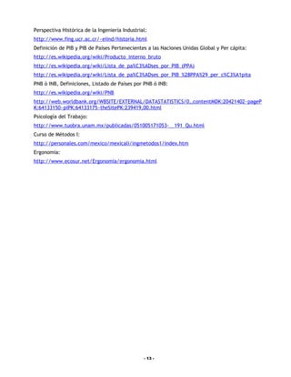 Perspectiva Histórica de la Ingeniería Industrial:
http://www.fing.ucr.ac.cr/~eiind/historia.html
Definición de PIB y PIB de Países Pertenecientes a las Naciones Unidas Global y Per cápita:
http://es.wikipedia.org/wiki/Producto_interno_bruto
http://es.wikipedia.org/wiki/Lista_de_pa%C3%ADses_por_PIB_(PPA)
http://es.wikipedia.org/wiki/Lista_de_pa%C3%ADses_por_PIB_%28PPA%29_per_c%C3%A1pita
PNB ó INB, Definiciones, Listado de Países por PNB ó INB:
http://es.wikipedia.org/wiki/PNB
http://web.worldbank.org/WBSITE/EXTERNAL/DATASTATISTICS/0,,contentMDK:20421402~pageP
K:64133150~piPK:64133175~theSitePK:239419,00.html
Psicología del Trabajo:
http://www.tuobra.unam.mx/publicadas/051005171053-__191_Qu.html
Curso de Métodos I:
http://personales.com/mexico/mexicali/ingmetodos1/index.htm
Ergonomia:
http://www.ecosur.net/Ergonomia/ergonomia.html




                                                - 13 -
 