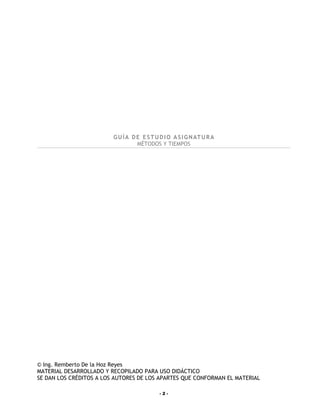 G U Í A D E E S T U D I O A S I G N AT U R A
                                   MÉTODOS Y TIEMPOS




© Ing. Remberto De la Hoz Reyes
MATERIAL DESARROLLADO Y RECOPILADO PARA USO DIDÁCTICO
SE DAN LOS CRÉDITOS A LOS AUTORES DE LOS APARTES QUE CONFORMAN EL MATERIAL

                                             -2-
 