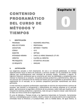 Capítulo 0
CONTENIDO


                                                                           0
PROGRAMÁTICO
DEL CURSO DE
MÉTODOS Y
TIEMPOS
I.       IDENTIFICACIÓN
      PROGRAMA                 :   INGENIERÍA INDUSTRIAL
      ÁREA DE ESTUDIOS         :   PROFESIONAL
      ASIGNATURA               :   MÉTODOS Y TIEMPOS
      CÓDIGO                   :   4312
      SEMESTRE                 :   SÉPTIMO
      INTENSIDAD HORARIA       :   CINCO (5) HORAS SEMANALES (3T+2P)
      CRÉDITOS                 :   CUATRO (4) CRÉDITOS
      PRE-REQUISITO            :   ESTADÍSTICA APLICADA
      CO-REQUISITO             :   NINGUNO


II.      JUSTIFICACIÓN
Las exigencias actuales a nivel empresarial, de cara a un mercado globalizado, se orientan
específicamente hacia la oferta de productos y servicios acordes con los estándares de calidad
vigentes que simultáneamente sean resultado de procesos limpios, eficientes y seguros. El
Ingeniero Industrial, profesional que se caracteriza por tener las habilidades y competencias para
manejar la empresa en su conjunto, incluyendo procesos productivos y administrativos, debe a su
vez procurar por la eficiencia de los mismos de manera tal que se posibilite la permanencia de la
organización en el mercado, en un contexto competitivo particular manteniendo una oferta
pertinente.
A nivel nacional se requieren profesionales capacitados en técnicas de mejoramiento continuo de
procesos, que faciliten la incorporación y sostenimiento de nuestras empresas en el mercado
global, que promuevan la seguridad y eficiencia de los procesos y sobre todo que visualicen en su
conjunto los sistemas productivos y operativos, toda vez que se requiere evaluar cada interacción
en ellos con miras al éxito de la organización.
El curso de Métodos y Tiempos brinda a los Ingenieros Industriales en formación, herramientas
teóricas y metodológicas para el análisis, diseño y mejora de procesos dentro de la organización,
orientados hacia la eficiencia y la productividad, como su medida básica. De igual manera, la

                                               -3-
 