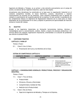 Ingeniería de Métodos y Tiempos, es un primer y más estrecho acercamiento con el campo de
acción y la esencia del ser Ingeniero Industrial, cada vez más amplio.
Actualmente esta disciplinase ha constituido en la base para la organización industrial en el
contexto competitivo mundial, se busca identificar, conocer, documentar y mejorar
continuamente los procesos de las empresas, como requisito fundamental para la gestión de
calidad y la optimización de la gestión general de la empresa. En este sentido, la apropiación de
las competencias básicas en Ingeniería de Organización Industrial son la clave para un mejor
desempeño de los profesionales en el área y amplían el panorama de oportunidades de inserción
exitosa al mundo del trabajo.


III.     OBJETIVO
Brindar a los Ingenieros Industriales en formación herramientas teóricas, técnicas y
metodológicas para la caracterización, análisis, diseño y mejora de procesos productivos o de
servicio dentro de cualquier organización empresarial, orientándose a la solución de problemas
que afectan la productividad.


IV.      CONTENIDO TEMÁTICO
       CAPÍTULO 0. WARM UP
        Temas a Tratar:
        0.1.       Clase 0: Una (1) Hora.
               •     Presentación del Curso y los Miembros de la Clase.


        SISTEMA DE COMPETENCIAS CAPÍTULO 0:
               CONTEXTO TÉCNICO               CONTEXTO COGNITIVO              CONTEXTO ACTITUDINAL
                   (HACER)                          (SABER)                          (SER)
                                                 El Estudiante:
                                                                              Inicia el proceso de
                                                                               socialización en el entorno de
                                                                               la clase de acuerdo a los
                                                                               valores y cultura promovidos
                                                                               desde ésta.


       CAPÍTULO 1. CONSIDERACIONES GENERALES: PRODUCTIVIDAD, PROCESOS Y ORGANIZACIÓN
       INDUSTRIAL
        Temas a Tratar:
        1.1.       Clase 1: Tres (3) Horas.
               •     Productividad.
               •     Eficiencia, Eficacia y Efectividad.
               •     Competitividad y Calidad de Vida.
               •     Medición de la Productividad.
        1.2.       Clase 2: Dos (2) Horas.
               •     Papel de la Ingeniería de Métodos y Tiempos en la Empresa.


                                                      -4-
 