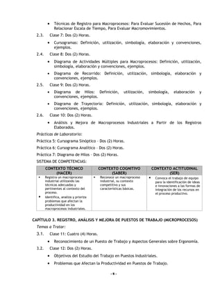 •     Técnicas de Registro para Macroprocesos: Para Evaluar Sucesión de Hechos, Para
                Relacionar Escala de Tiempo, Para Evaluar Macromovimientos.
  2.3.        Clase 7: Dos (2) Horas.
          •     Cursogramas: Definición, utilización, simbología, elaboración y convenciones,
                ejemplos.
  2.4.        Clase 8: Dos (2) Horas.
          •     Diagrama de Actividades Múltiples para Macroprocesos: Definición, utilización,
                simbología, elaboración y convenciones, ejemplos.
          •     Diagrama de Recorrido: Definición, utilización, simbología, elaboración y
                convenciones, ejemplos.
  2.5.        Clase 9: Dos (2) Horas.
          •     Diagrama de Hilos: Definición,              utilización,   simbología,      elaboración       y
                convenciones, ejemplos.
          •     Diagrama de Trayectoria: Definición, utilización, simbología, elaboración y
                convenciones, ejemplos.
  2.6.        Clase 10: Dos (2) Horas.
          •     Análisis y Mejora de Macroprocesos Industriales a Partir de los Registros
                Elaborados.
  Prácticas de Laboratorio:
  Práctica 5: Cursograma Sinóptico – Dos (2) Horas.
  Práctica 6: Cursograma Analítico – Dos (2) Horas.
  Práctica 7: Diagrama de Hilos – Dos (2) Horas.
  SISTEMA DE COMPETENCIAS:
         CONTEXTO TÉCNICO                     CONTEXTO COGNITIVO               CONTEXTO ACTITUDINAL
             (HACER)                               (SABER)                            (SER)
        Registra un macroproceso            Reconoce un macroproceso         Convoca el trabajo de equipo
         industrial utilizando las            industrial, su contexto           para la identificación de ideas
         técnicas adecuadas y                 competitivo y sus                 e innovaciones a las formas de
         pertinentes al contexto del          características básicas.          integración de los recursos en
         proceso.                                                               el proceso productivo.
        Identifica, analiza y prioriza
         problemas que afectan la
         productividad en los
         macroprocesos industriales.


CAPÍTULO 3. REGISTRO, ANÁLISIS Y MEJORA DE PUESTOS DE TRABAJO (MICROPROCESOS)
  Temas a Tratar:
  3.1.        Clase 11: Cuatro (4) Horas.
          •     Reconocimiento de un Puesto de Trabajo y Aspectos Generales sobre Ergonomía.
  3.2.        Clase 12: Dos (2) Horas.
          •     Objetivos del Estudio del Trabajo en Puestos Industriales.
          •     Problemas que Afectan la Productividad en Puestos de Trabajo.

                                                    -6-
 
