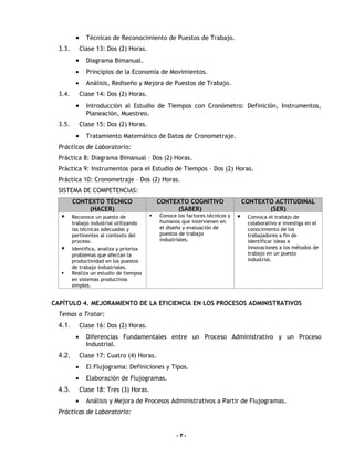 •     Técnicas de Reconocimiento de Puestos de Trabajo.
  3.3.        Clase 13: Dos (2) Horas.
          •     Diagrama Bimanual.
          •     Principios de la Economía de Movimientos.
          •     Análisis, Rediseño y Mejora de Puestos de Trabajo.
  3.4.        Clase 14: Dos (2) Horas.
          •     Introducción al Estudio de Tiempos con Cronómetro: Definición, Instrumentos,
                Planeación, Muestreo.
  3.5.        Clase 15: Dos (2) Horas.
          •     Tratamiento Matemático de Datos de Cronometraje.
  Prácticas de Laboratorio:
  Práctica 8: Diagrama Bimanual – Dos (2) Horas.
  Práctica 9: Instrumentos para el Estudio de Tiempos – Dos (2) Horas.
  Práctica 10: Cronometraje – Dos (2) Horas.
  SISTEMA DE COMPETENCIAS:
         CONTEXTO TÉCNICO                     CONTEXTO COGNITIVO                   CONTEXTO ACTITUDINAL
             (HACER)                               (SABER)                                (SER)
        Reconoce un puesto de               Conoce los factores técnicos y       Convoca el trabajo de
         trabajo industrial utilizando        humanos que intervienen en            colaborativo e investiga en el
         las técnicas adecuadas y             el diseño y evaluación de             conocimiento de los
         pertinentes al contexto del          puestos de trabajo                    trabajadores a fin de
         proceso.                             industriales.                         identificar ideas e
        Identifica, analiza y prioriza                                             innovaciones a los métodos de
         problemas que afectan la                                                   trabajo en un puesto
         productividad en los puestos                                               industrial.
         de trabajo industriales.
        Realiza un estudio de tiempos
         en sistemas productivos
         simples.


CAPÍTULO 4. MEJORAMIENTO DE LA EFICIENCIA EN LOS PROCESOS ADMINISTRATIVOS
  Temas a Tratar:
  4.1.        Clase 16: Dos (2) Horas.
          •     Diferencias Fundamentales entre un Proceso Administrativo y un Proceso
                Industrial.
  4.2.        Clase 17: Cuatro (4) Horas.
          •     El Flujograma: Definiciones y Tipos.
          •     Elaboración de Flujogramas.
  4.3.        Clase 18: Tres (3) Horas.
          •     Análisis y Mejora de Procesos Administrativos a Partir de Flujogramas.
  Prácticas de Laboratorio:


                                                     -7-
 