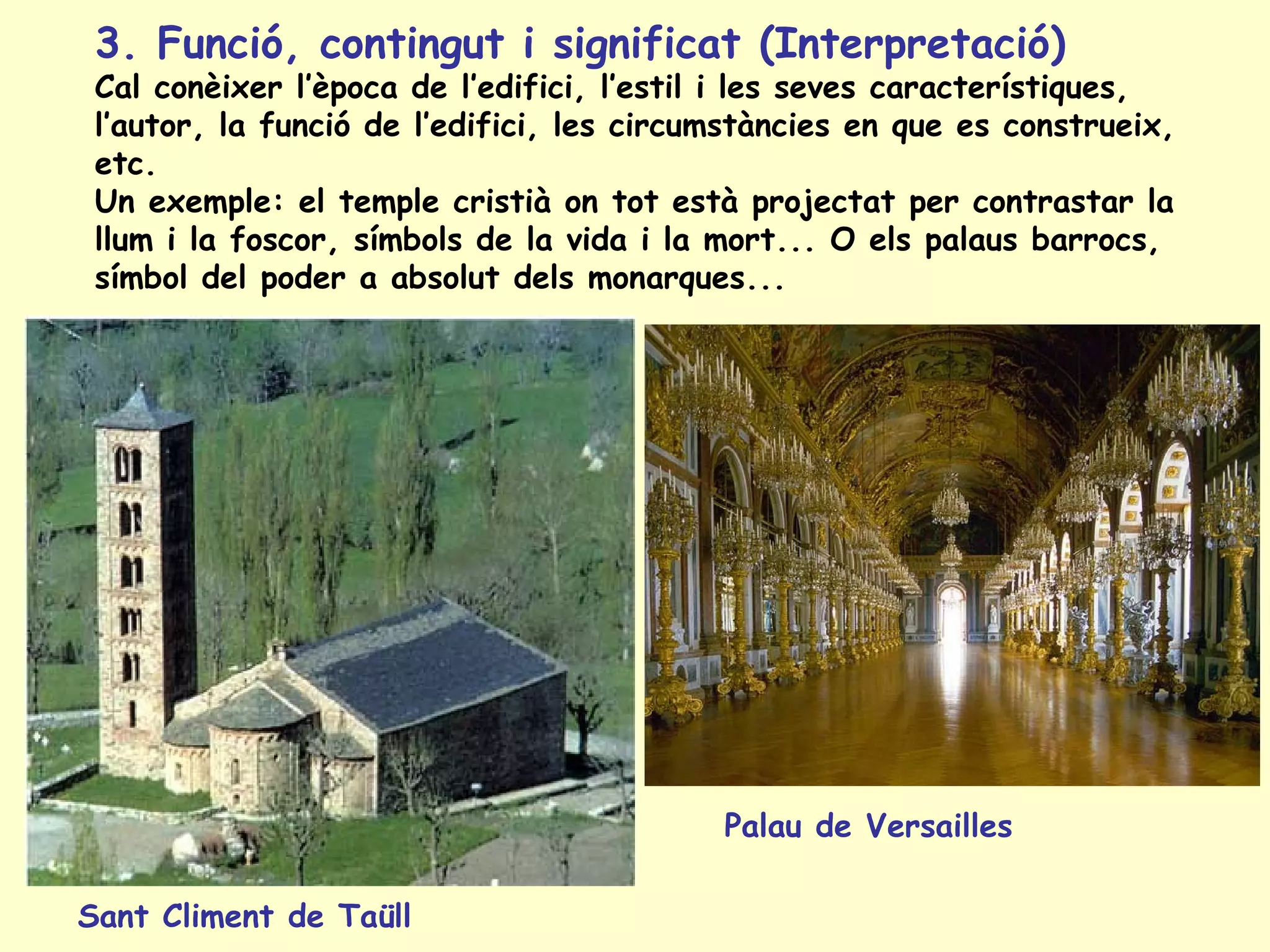 3. Funció, contingut i significat (Interpretació)
 Cal conèixer l’època de l’edifici, l’estil i les seves característiques,
 l’autor, la funció de l’edifici, les circumstàncies en que es construeix,
 etc.
 Un exemple: el temple cristià on tot està projectat per contrastar la
 llum i la foscor, símbols de la vida i la mort... O els palaus barrocs,
 símbol del poder a absolut dels monarques...




                                           Palau de Versailles

Sant Climent de Taüll
 