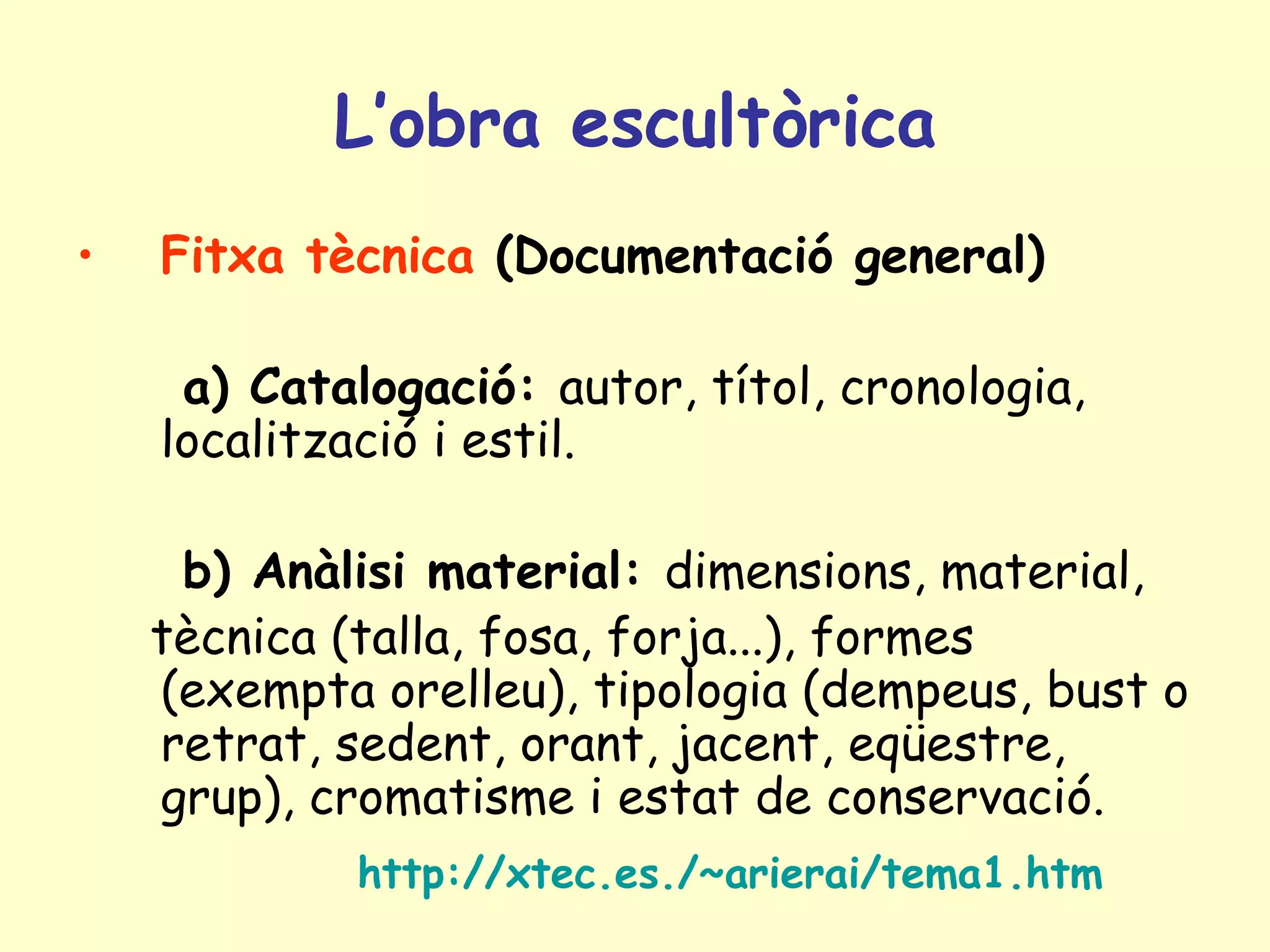 L’obra escultòrica
•   Fitxa tècnica (Documentació general)

     a) Catalogació: autor, títol, cronologia,
    localització i estil.

     b) Anàlisi material: dimensions, material,
    tècnica (talla, fosa, forja...), formes
    (exempta orelleu), tipologia (dempeus, bust o
    retrat, sedent, orant, jacent, eqüestre,
    grup), cromatisme i estat de conservació.
            http://xtec.es./~arierai/tema1.htm
 