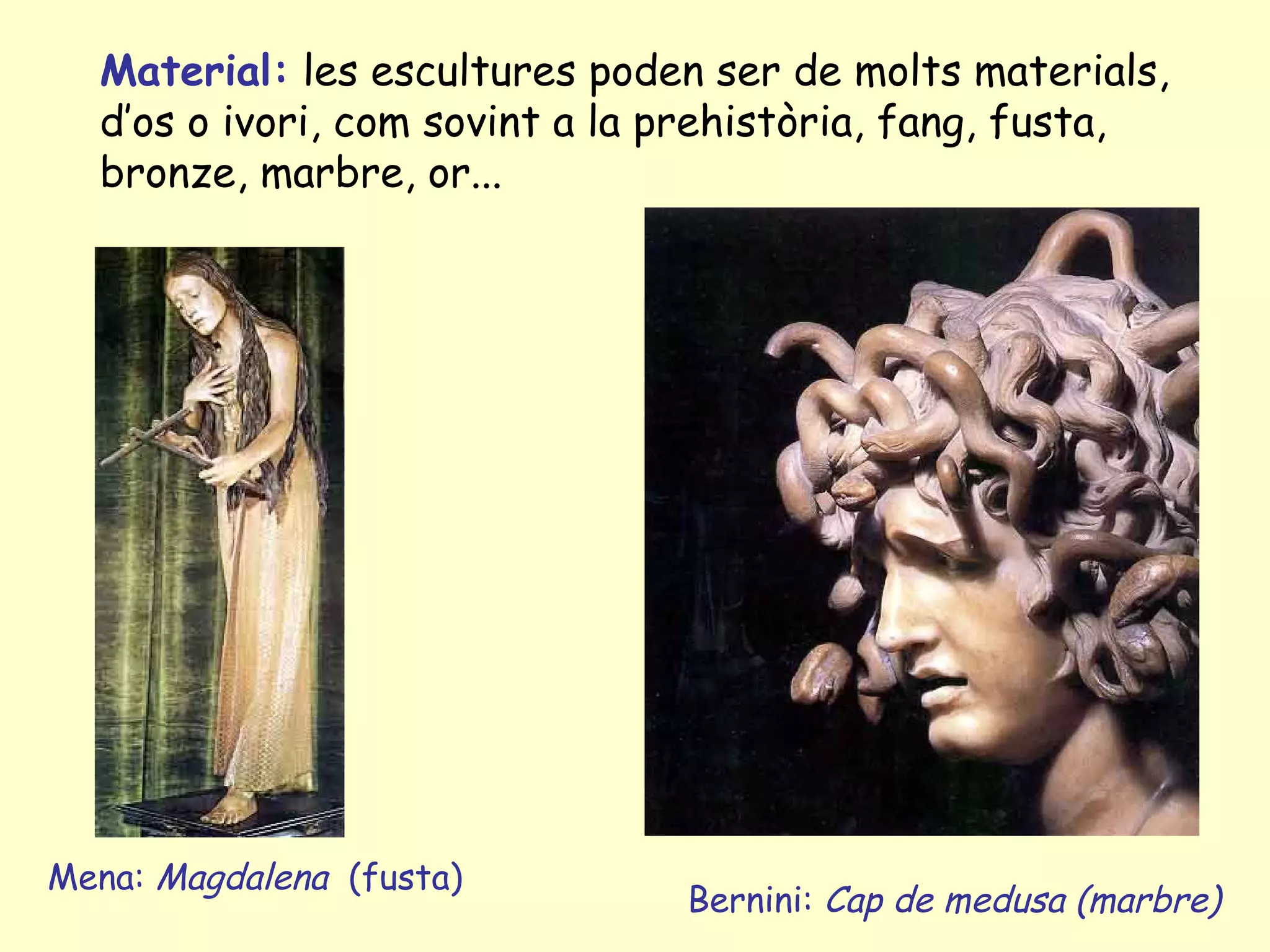 Material: les escultures poden ser de molts materials,
  d’os o ivori, com sovint a la prehistòria, fang, fusta,
  bronze, marbre, or...




Mena: Magdalena (fusta)
                                Bernini: Cap de medusa (marbre)
 