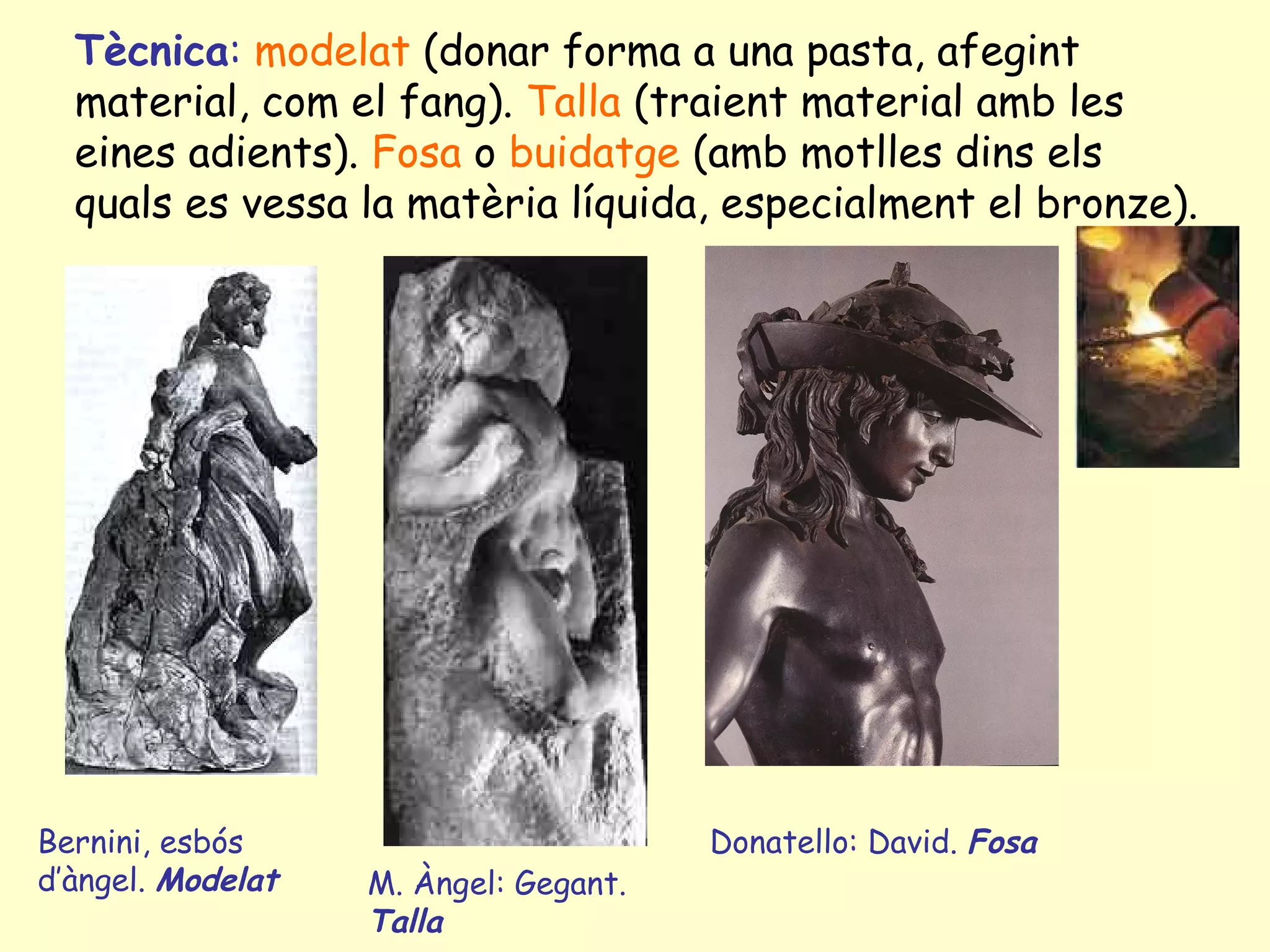 Tècnica: modelat (donar forma a una pasta, afegint
  material, com el fang). Talla (traient material amb les
  eines adients). Fosa o buidatge (amb motlles dins els
  quals es vessa la matèria líquida, especialment el bronze).




Bernini, esbós                         Donatello: David. Fosa
d’àngel. Modelat   M. Àngel: Gegant.
                   Talla
 