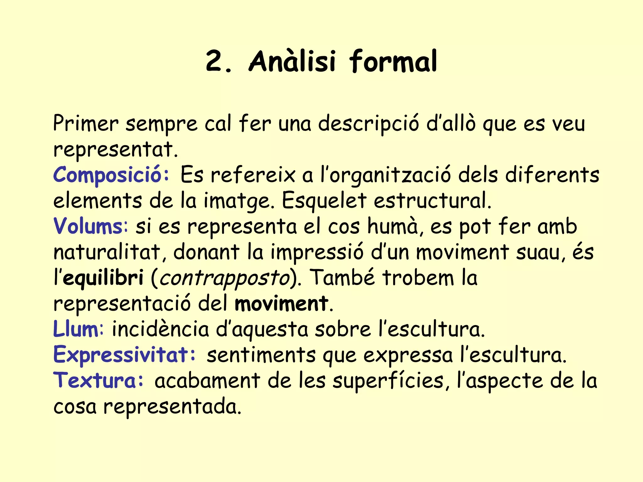 2. Anàlisi formal

Primer sempre cal fer una descripció d’allò que es veu
representat.
Composició: Es refereix a l’organització dels diferents
elements de la imatge. Esquelet estructural.
Volums: si es representa el cos humà, es pot fer amb
naturalitat, donant la impressió d’un moviment suau, és
l’equilibri (contrapposto). També trobem la
representació del moviment.
Llum: incidència d’aquesta sobre l’escultura.
Expressivitat: sentiments que expressa l’escultura.
Textura: acabament de les superfícies, l’aspecte de la
cosa representada.
 