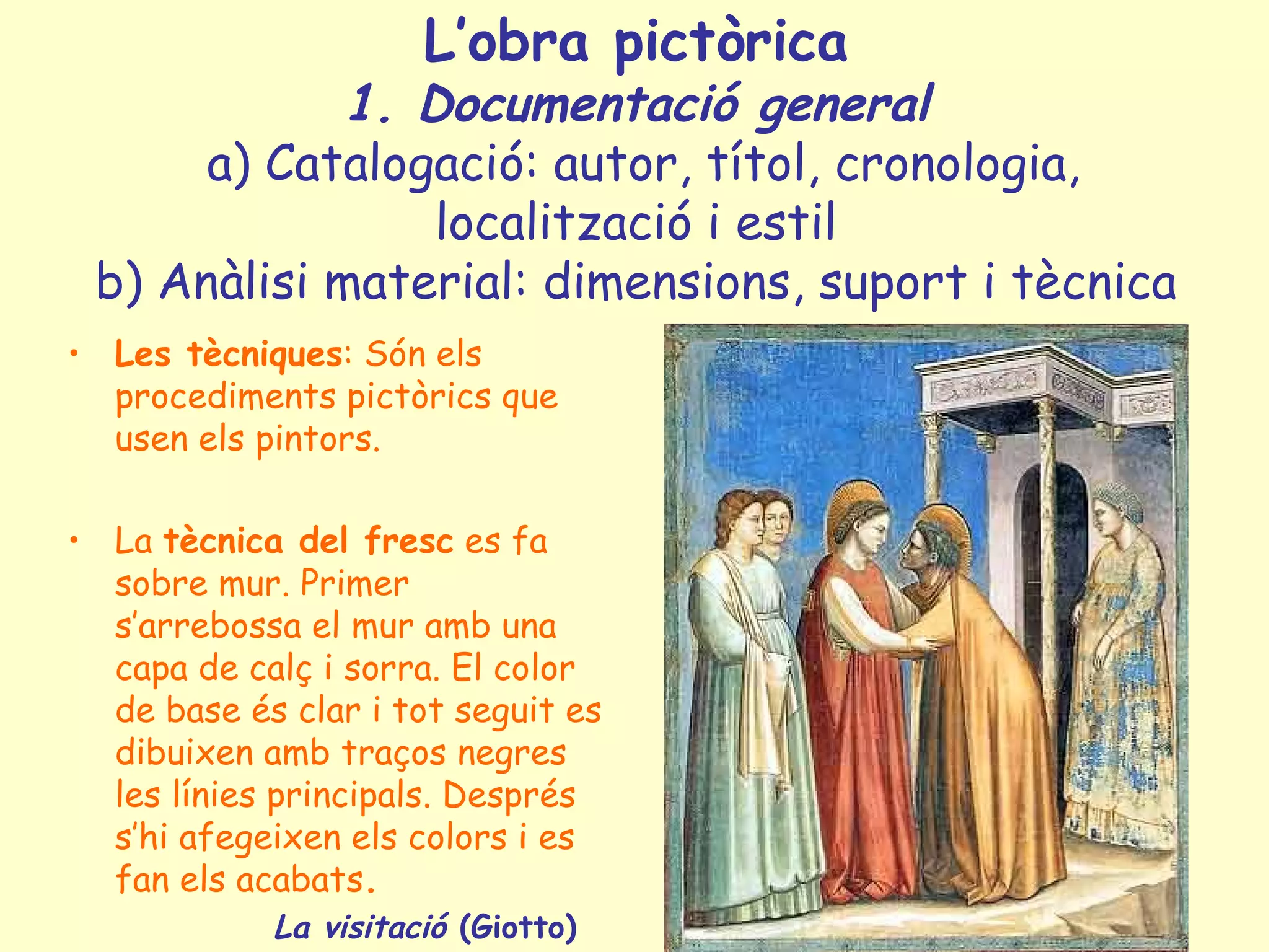L’obra pictòrica
             1. Documentació general
      a) Catalogació: autor, títol, cronologia,
                 localització i estil
 b) Anàlisi material: dimensions, suport i tècnica
• Les tècniques: Són els
  procediments pictòrics que
  usen els pintors.

• La tècnica del fresc es fa
  sobre mur. Primer
  s’arrebossa el mur amb una
  capa de calç i sorra. El color
  de base és clar i tot seguit es
  dibuixen amb traços negres
  les línies principals. Després
  s’hi afegeixen els colors i es
  fan els acabats.
            La visitació (Giotto)
 
