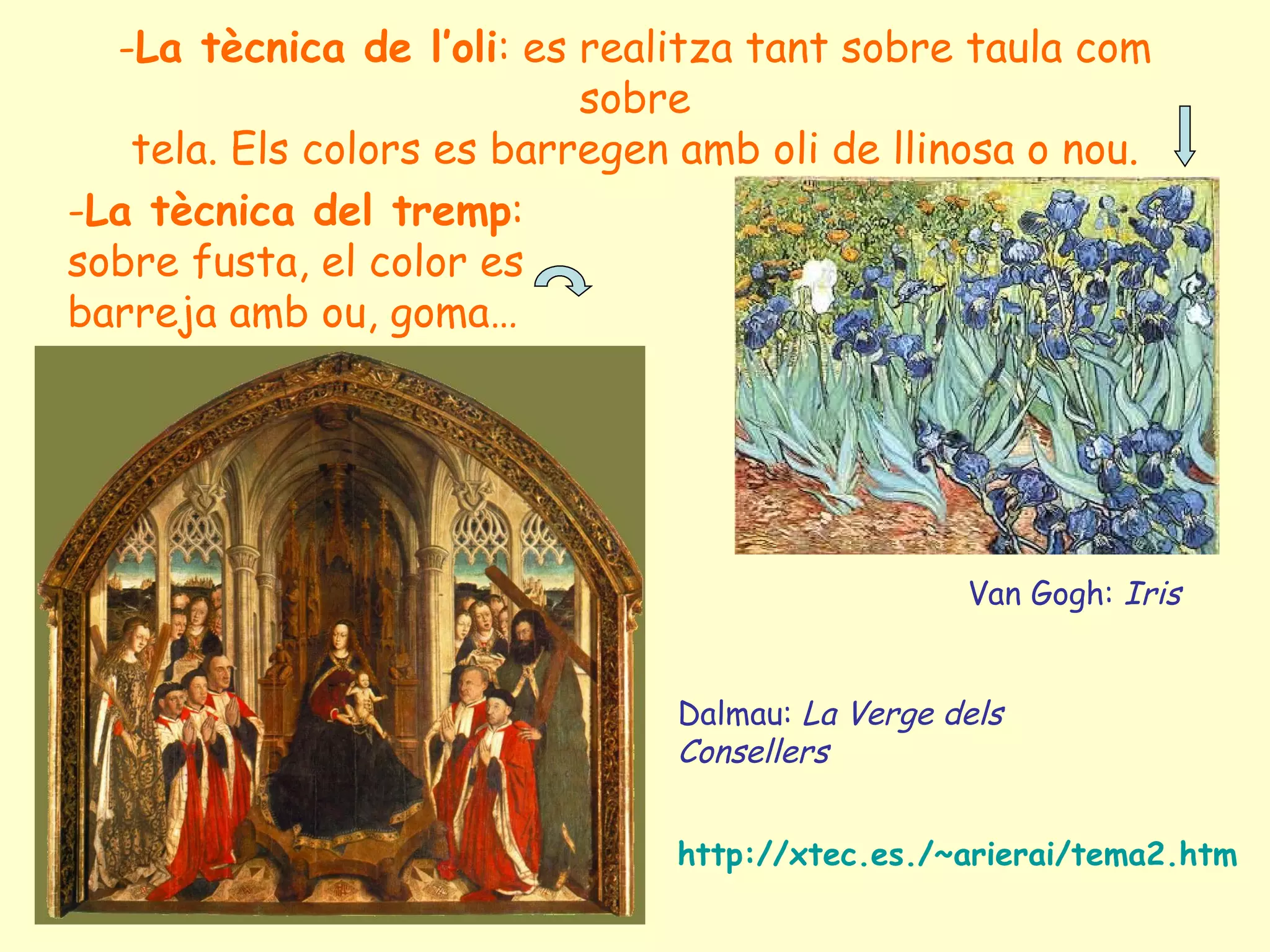 -La tècnica de l’oli: es realitza tant sobre taula com
                           sobre
   tela. Els colors es barregen amb oli de llinosa o nou.
-La tècnica del tremp:
sobre fusta, el color es
barreja amb ou, goma…




                                                  Van Gogh: Iris


                                Dalmau: La Verge dels
                                Consellers


                                http://xtec.es./~arierai/tema2.htm
 