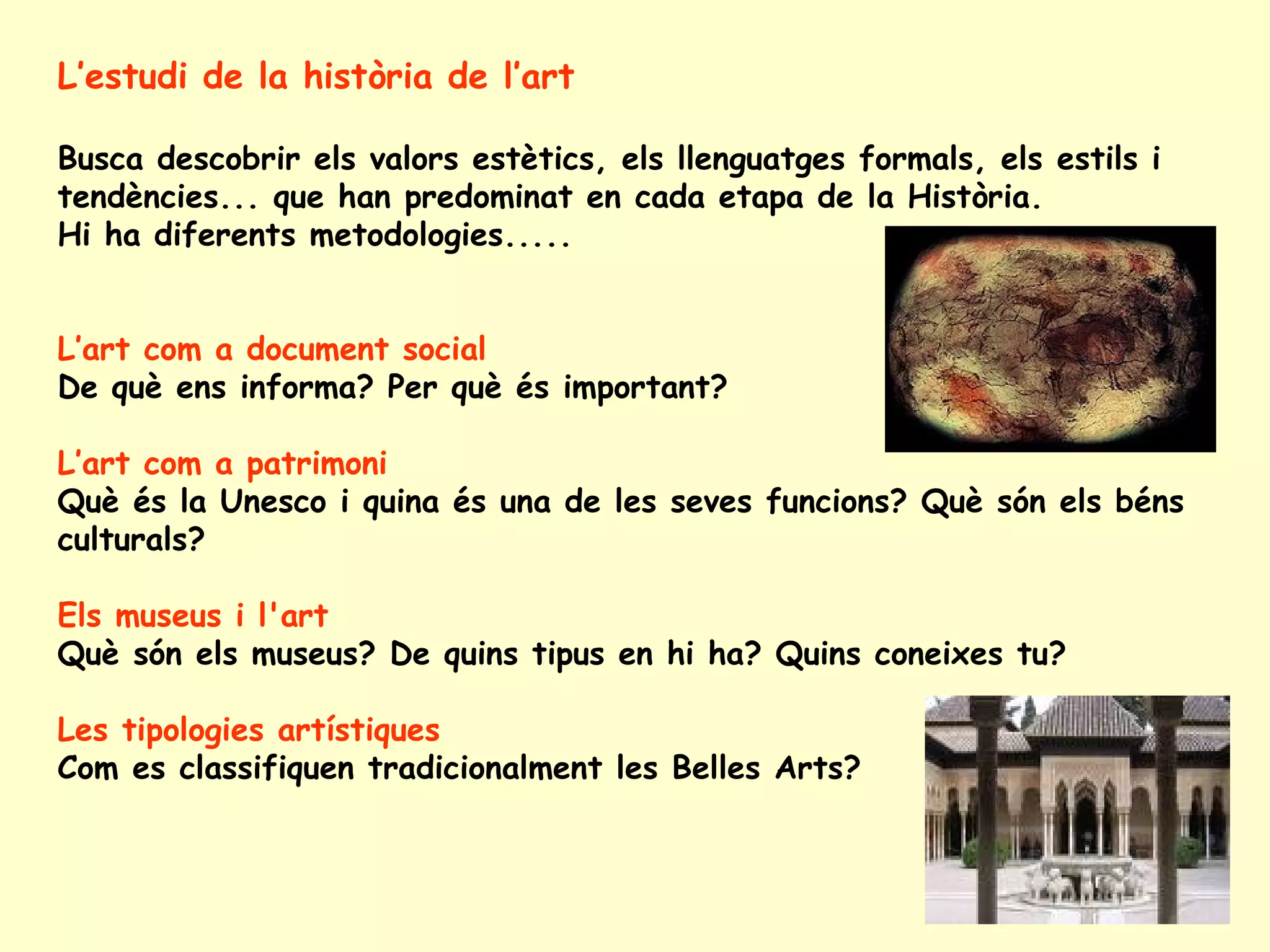 L’estudi de la història de l’art

Busca descobrir els valors estètics, els llenguatges formals, els estils i
tendències... que han predominat en cada etapa de la Història.
Hi ha diferents metodologies.....


L’art com a document social
De què ens informa? Per què és important?

L’art com a patrimoni
Què és la Unesco i quina és una de les seves funcions? Què són els béns
culturals?

Els museus i l'art
Què són els museus? De quins tipus en hi ha? Quins coneixes tu?

Les tipologies artístiques
Com es classifiquen tradicionalment les Belles Arts?
 