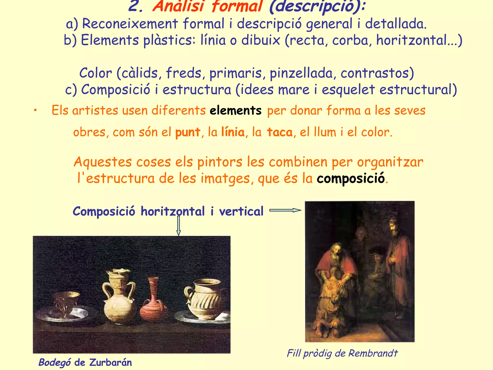 2. Anàlisi formal (descripció):
        a) Reconeixement formal i descripció general i detallada.
        b) Elements plàstics: línia o dibuix (recta, corba, horitzontal...)

            Color (càlids, freds, primaris, pinzellada, contrastos)
         c) Composició i estructura (idees mare i esquelet estructural)
•     Els artistes usen diferents elements per donar forma a les seves
          obres, com són el punt, la línia, la taca, el llum i el color.

          Aquestes coses els pintors les combinen per organitzar
          l'estructura de les imatges, que és la composició.

          Composició horitzontal i vertical




                                                   Fill pròdig de Rembrandt
    Bodegó de Zurbarán
 