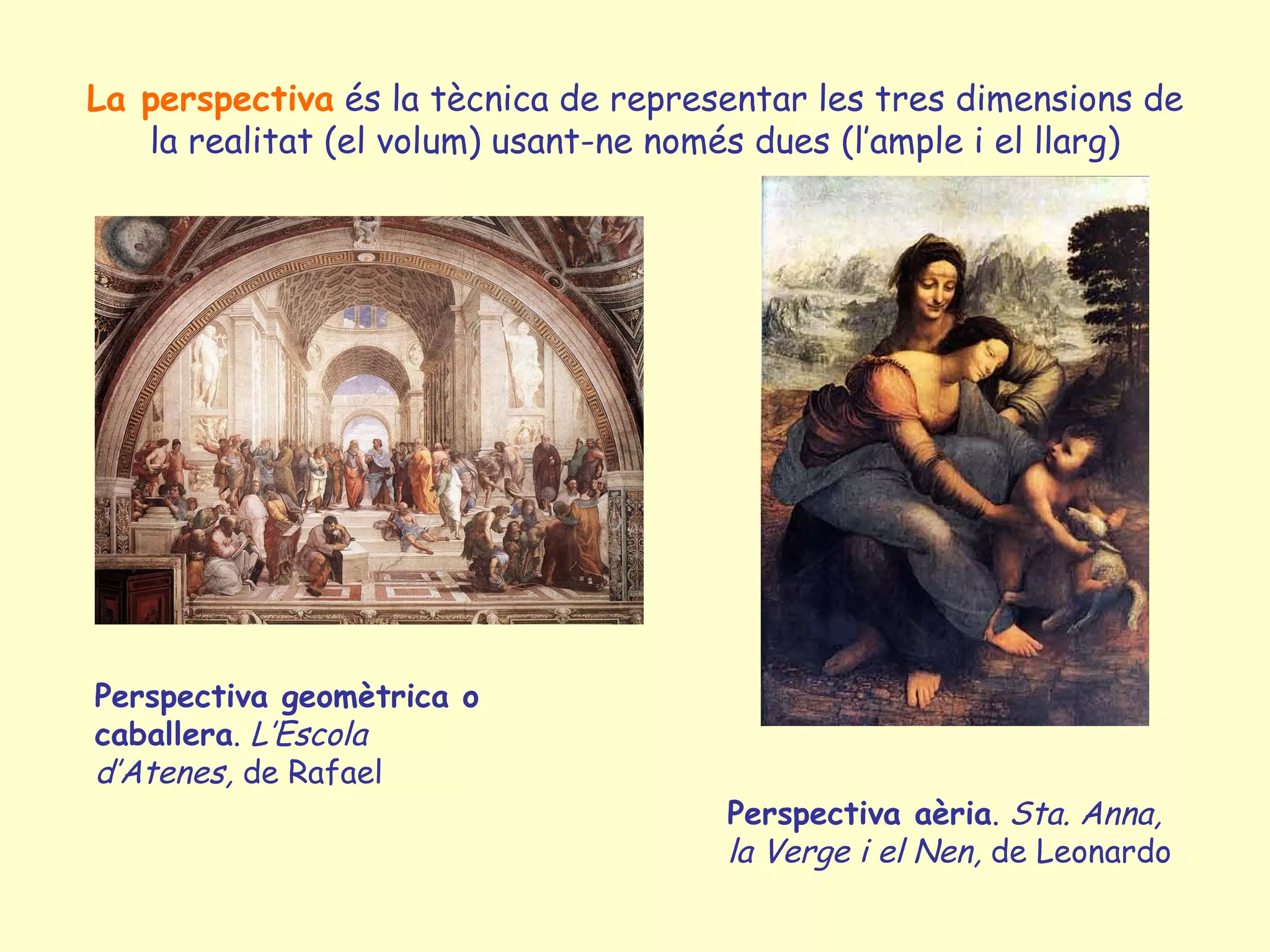 La perspectiva és la tècnica de representar les tres dimensions de
   la realitat (el volum) usant-ne només dues (l’ample i el llarg)




Perspectiva geomètrica o
caballera. L’Escola
d’Atenes, de Rafael
                                      Perspectiva aèria. Sta. Anna,
                                      la Verge i el Nen, de Leonardo
 