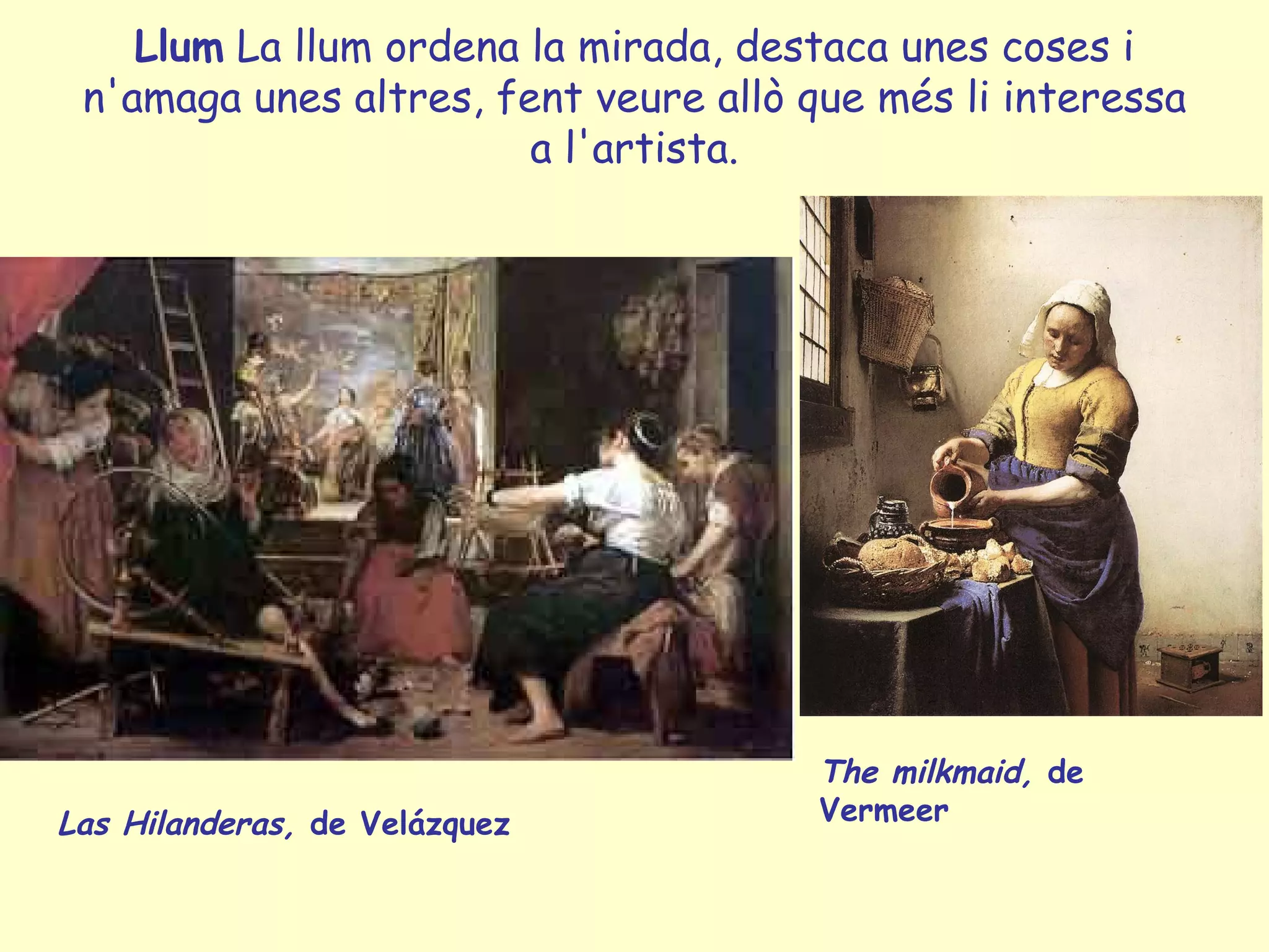 Llum La llum ordena la mirada, destaca unes coses i
 n'amaga unes altres, fent veure allò que més li interessa
                        a l'artista.




                                       The milkmaid, de
Las Hilanderas, de Velázquez           Vermeer
 