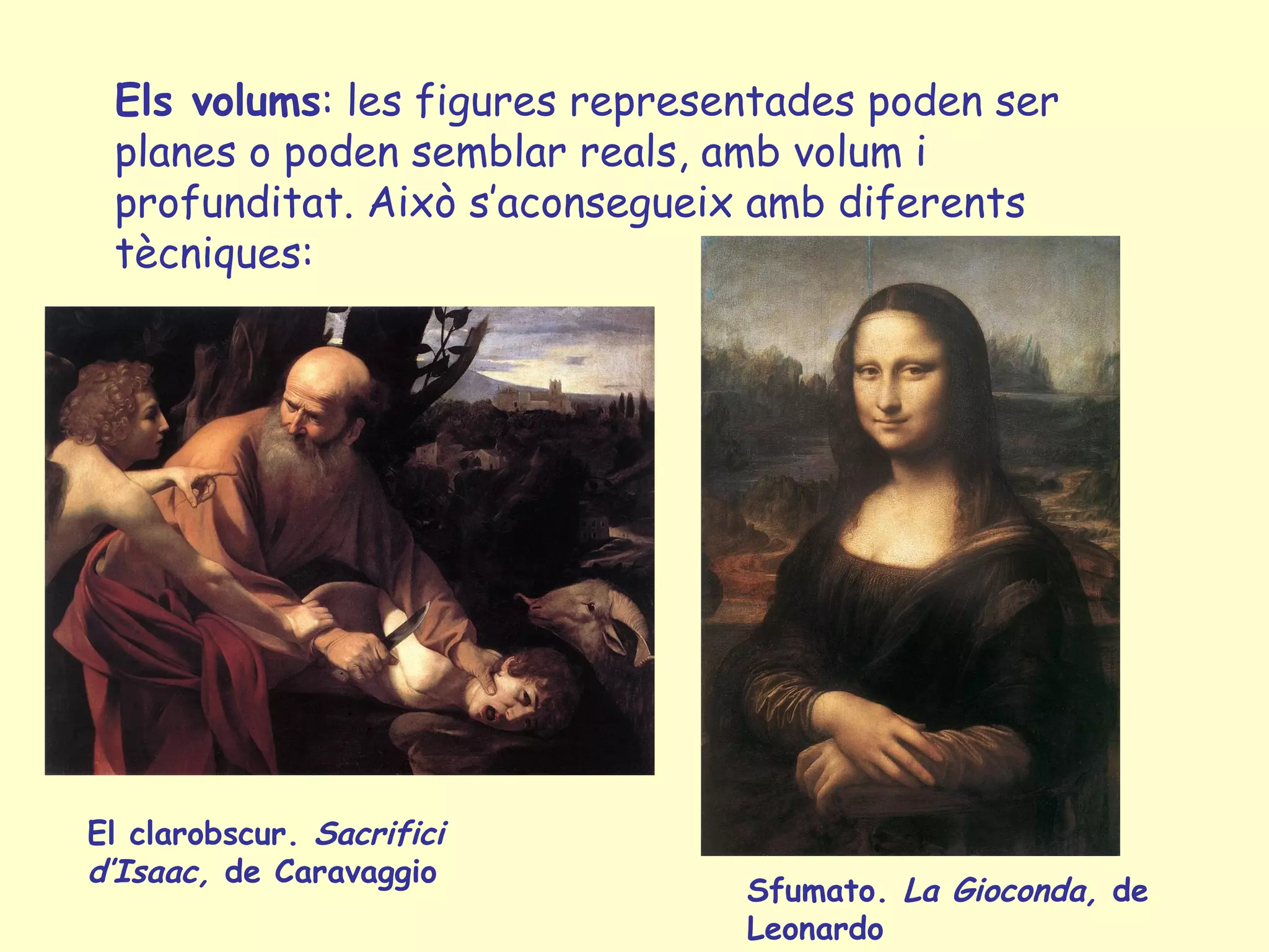 Els volums: les figures representades poden ser
 planes o poden semblar reals, amb volum i
 profunditat. Això s’aconsegueix amb diferents
 tècniques:




El clarobscur. Sacrifici
d’Isaac, de Caravaggio
                                Sfumato. La Gioconda, de
                                Leonardo
 