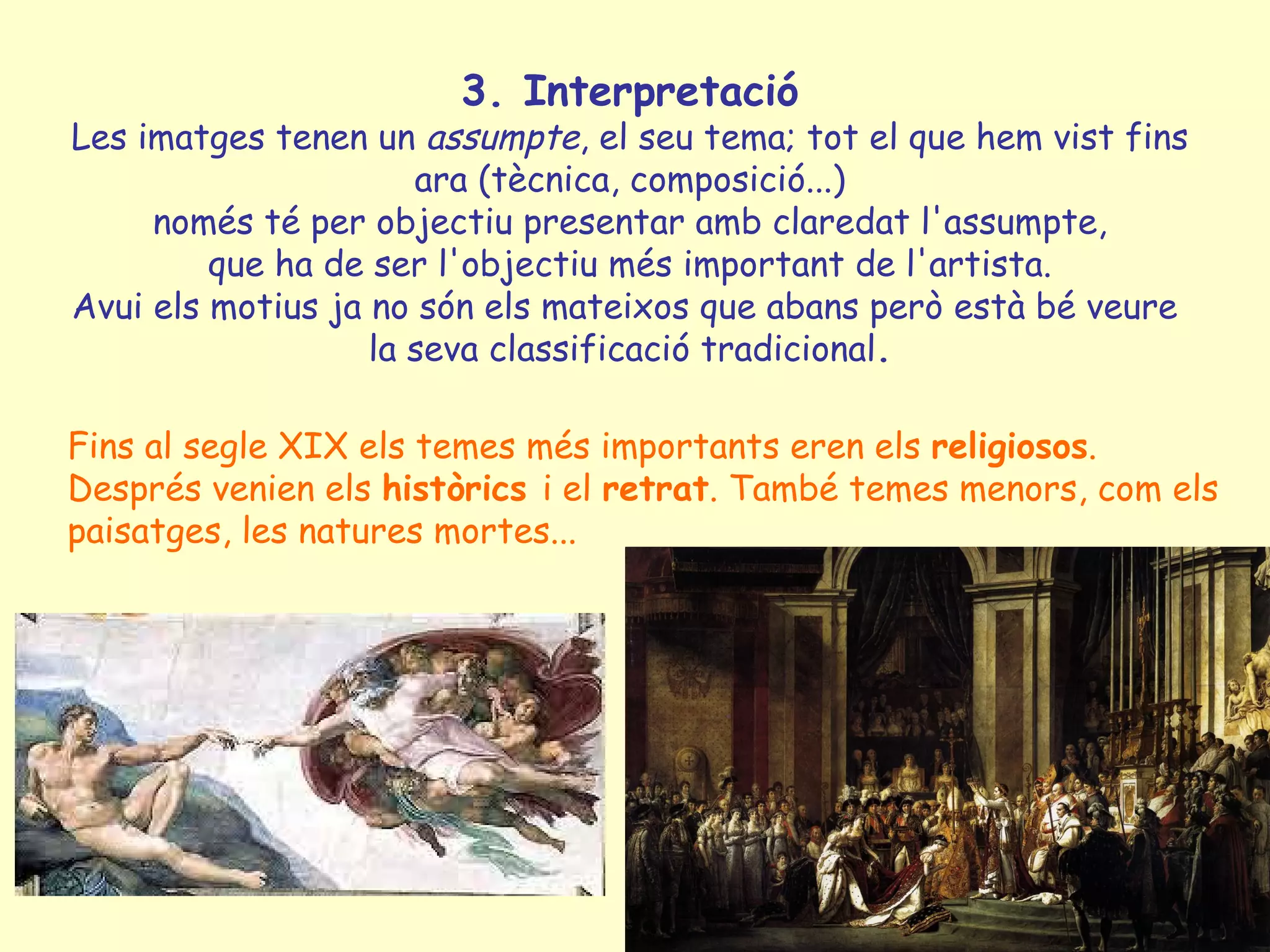 3. Interpretació
Les imatges tenen un assumpte, el seu tema; tot el que hem vist fins
                      ara (tècnica, composició...)
     només té per objectiu presentar amb claredat l'assumpte,
         que ha de ser l'objectiu més important de l'artista.
Avui els motius ja no són els mateixos que abans però està bé veure
                   la seva classificació tradicional.

Fins al segle XIX els temes més importants eren els religiosos.
Després venien els històrics i el retrat. També temes menors, com els
paisatges, les natures mortes...
 