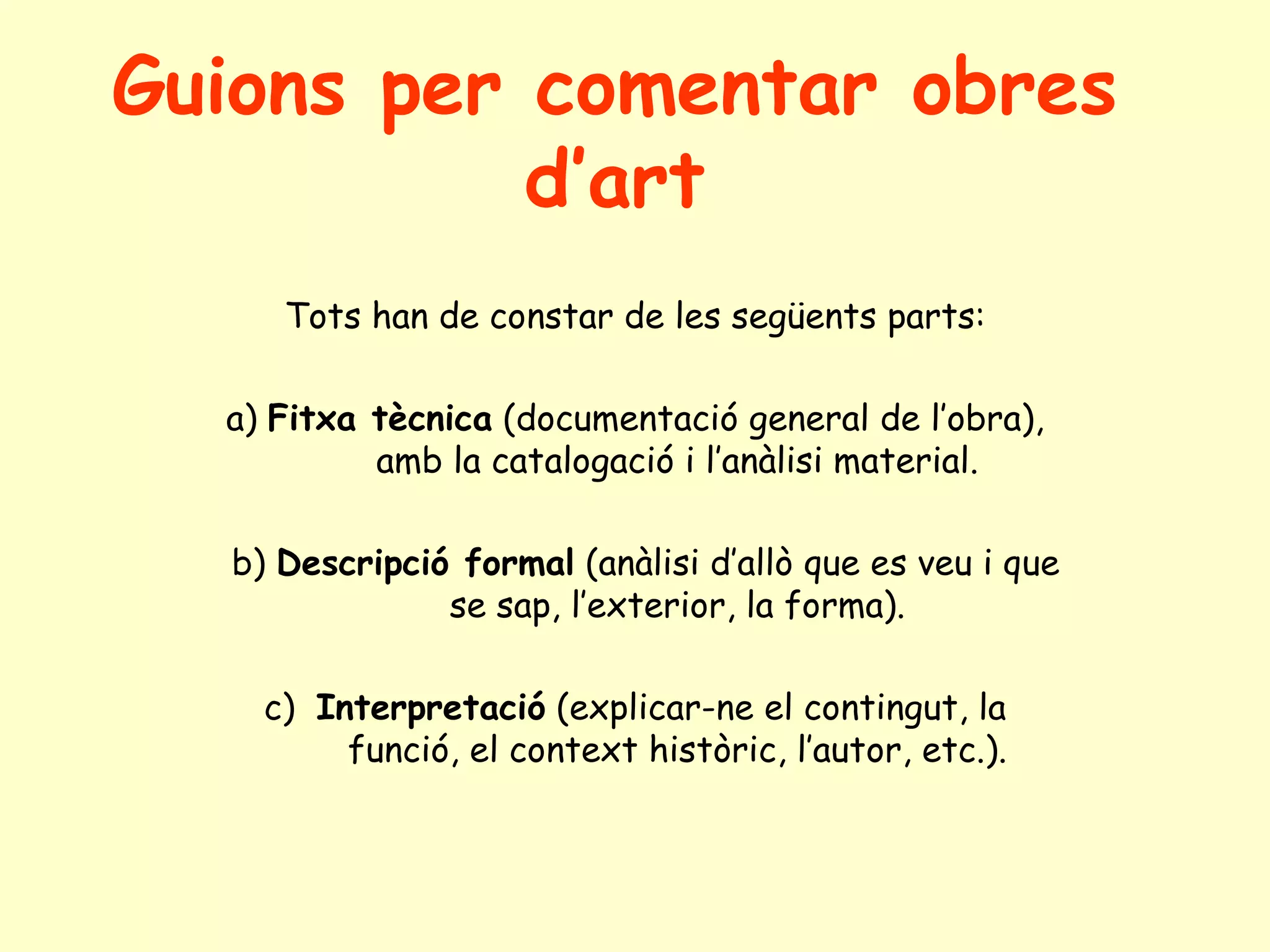 Guions per comentar obres
           d’art
     Tots han de constar de les següents parts:

  a) Fitxa tècnica (documentació general de l’obra),
           amb la catalogació i l’anàlisi material.

  b) Descripció formal (anàlisi d’allò que es veu i que
               se sap, l’exterior, la forma).

    c) Interpretació (explicar-ne el contingut, la
         funció, el context històric, l’autor, etc.).
 
