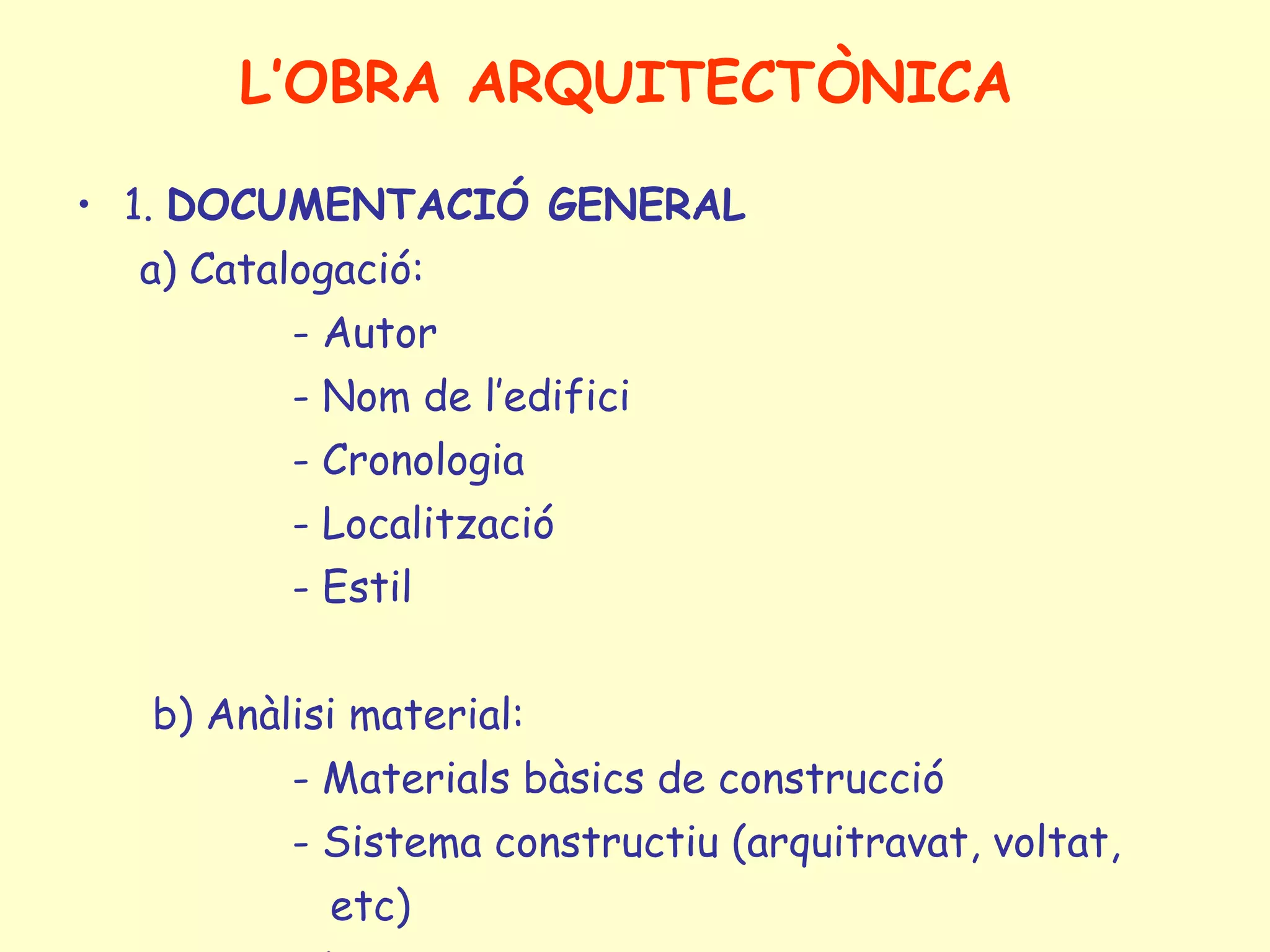 L’OBRA ARQUITECTÒNICA

• 1. DOCUMENTACIÓ GENERAL
  a) Catalogació:
          - Autor
          - Nom de l’edifici
          - Cronologia
          - Localització
          - Estil


  b) Anàlisi material:
          - Materials bàsics de construcció
          - Sistema constructiu (arquitravat, voltat,
            etc)
 