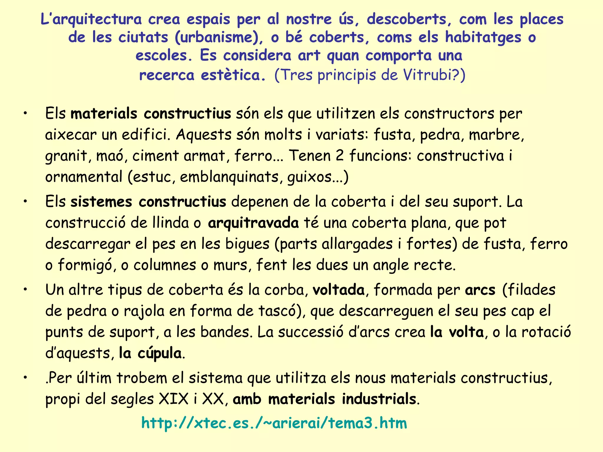 L’arquitectura crea espais per al nostre ús, descoberts, com les places
        de les ciutats (urbanisme), o bé coberts, coms els habitatges o
                  escoles. Es considera art quan comporta una
                  recerca estètica. (Tres principis de Vitrubi?)

•   Els materials constructius són els que utilitzen els constructors per
    aixecar un edifici. Aquests són molts i variats: fusta, pedra, marbre,
    granit, maó, ciment armat, ferro... Tenen 2 funcions: constructiva i
    ornamental (estuc, emblanquinats, guixos...)
•   Els sistemes constructius depenen de la coberta i del seu suport. La
    construcció de llinda o arquitravada té una coberta plana, que pot
    descarregar el pes en les bigues (parts allargades i fortes) de fusta, ferro
    o formigó, o columnes o murs, fent les dues un angle recte.
•   Un altre tipus de coberta és la corba, voltada, formada per arcs (filades
    de pedra o rajola en forma de tascó), que descarreguen el seu pes cap el
    punts de suport, a les bandes. La successió d’arcs crea la volta, o la rotació
    d’aquests, la cúpula.
•   .Per últim trobem el sistema que utilitza els nous materials constructius,
    propi del segles XIX i XX, amb materials industrials.
                  http://xtec.es./~arierai/tema3.htm
 