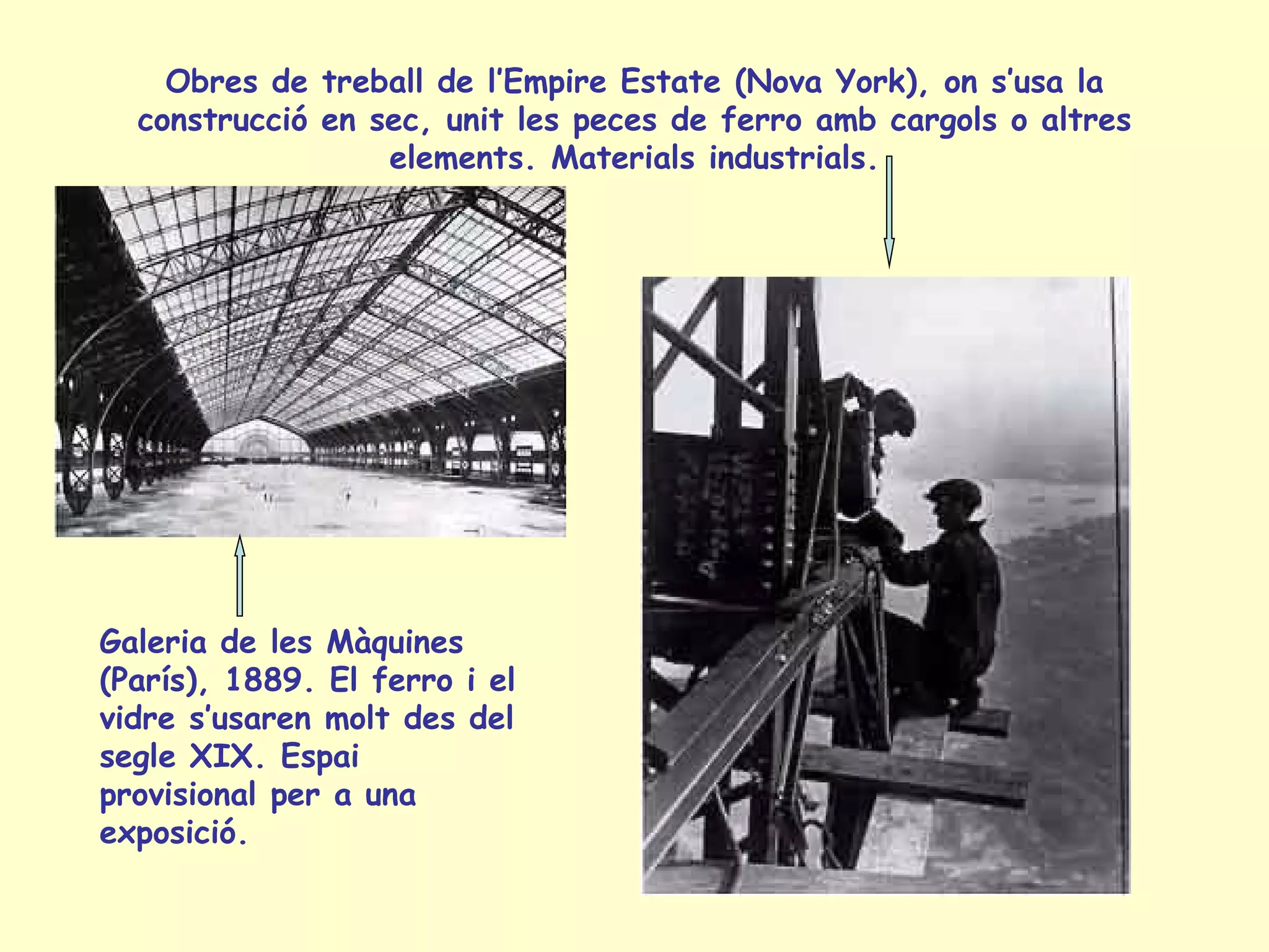 Obres de treball de l’Empire Estate (Nova York), on s’usa la
  construcció en sec, unit les peces de ferro amb cargols o altres
                  elements. Materials industrials.




Galeria de les Màquines
(París), 1889. El ferro i el
vidre s’usaren molt des del
segle XIX. Espai
provisional per a una
exposició.
 