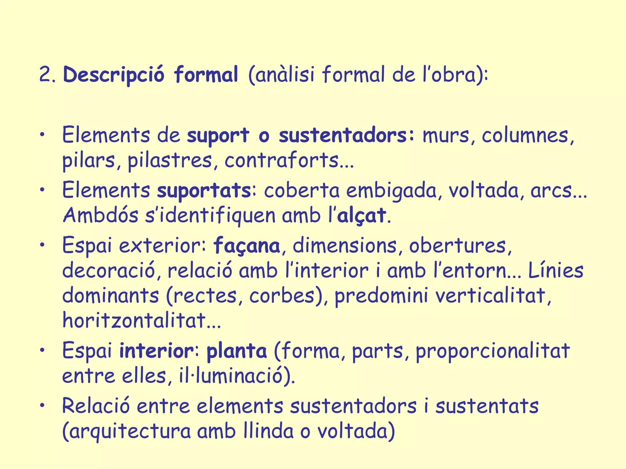 2. Descripció formal (anàlisi formal de l’obra):

• Elements de suport o sustentadors: murs, columnes,
  pilars, pilastres, contraforts...
• Elements suportats: coberta embigada, voltada, arcs...
  Ambdós s’identifiquen amb l’alçat.
• Espai exterior: façana, dimensions, obertures,
  decoració, relació amb l’interior i amb l’entorn... Línies
  dominants (rectes, corbes), predomini verticalitat,
  horitzontalitat...
• Espai interior: planta (forma, parts, proporcionalitat
  entre elles, il·luminació).
• Relació entre elements sustentadors i sustentats
  (arquitectura amb llinda o voltada)
 
