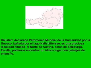 Hallstatt, declarada Patrimonio Mundial de la Humanidad por la Unesco, bañada por el lago Hallstättersee, es una preciosa localidad situada al Norte de Austria, cerca de Salzburgo. En ella, podemos encontrar un idílico lugar con paisajes de ensueño.