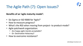 The Agile Path (7): Open Issues?
stefan@age-of-product.com
Benefits of an ‘agile maturity model’:
• Six Sigma or ISO 9000 ...
