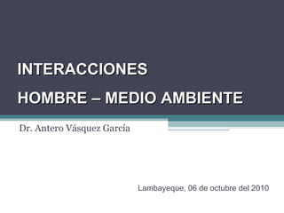 Dr. Antero Vásquez García INTERACCIONES HOMBRE – MEDIO AMBIENTE Lambayeque, 06 de octubre del 2010 