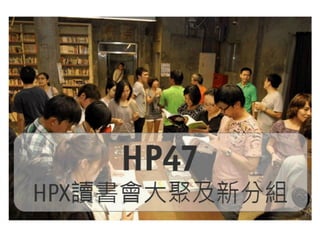 HP47-HPX讀書會大聚
小組分享及新小組的成立
HP47 – HPX網站企劃輕鬆聚 第47次活動

HP47主題是「HPX讀書會」，這是一場專門為喜歡閱讀「組織創新/網
站企劃/介面設計…等」相關書籍朋友而舉辦的活動。

活動目的是：
1. 邀請 HPX讀書會小組回到HP47聚會分享小組狀況。
2. 邀請剛剛加入讀書會的新朋友，成立新的小組。

HPX Party成立 HPX讀書會至今大約70多個小組，分別閱讀不同書籍，
在不同的時間地點，除了台北之外，新竹/台中/台南/高雄/花蓮等地，與
來自不同行業與不同企業的朋友一起研讀。HP47 活動是為了把眾人聚
集在一起，分享與討論讀書會的種種
 