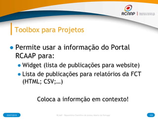 Toolbox para Projetos
● Permite usar a informação do Portal
RCAAP para:
● Widget (lista de publicações para website)
● Lista de publicações para relatórios da FCT
(HTML; CSV;…)
Coloca a informção em contexto!
03/07/2015 RCAAP - Repositório Cientifico de Acesso Aberto de Portugal 103
 