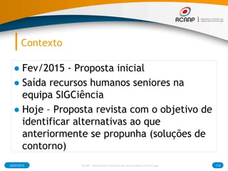 Contexto
● Fev/2015 - Proposta inicial
● Saída recursos humanos seniores na
equipa SIGCiência
● Hoje – Proposta revista com o objetivo de
identificar alternativas ao que
anteriormente se propunha (soluções de
contorno)
03/07/2015 114RCAAP - Repositório Cientifico de Acesso Aberto de Portugal
 